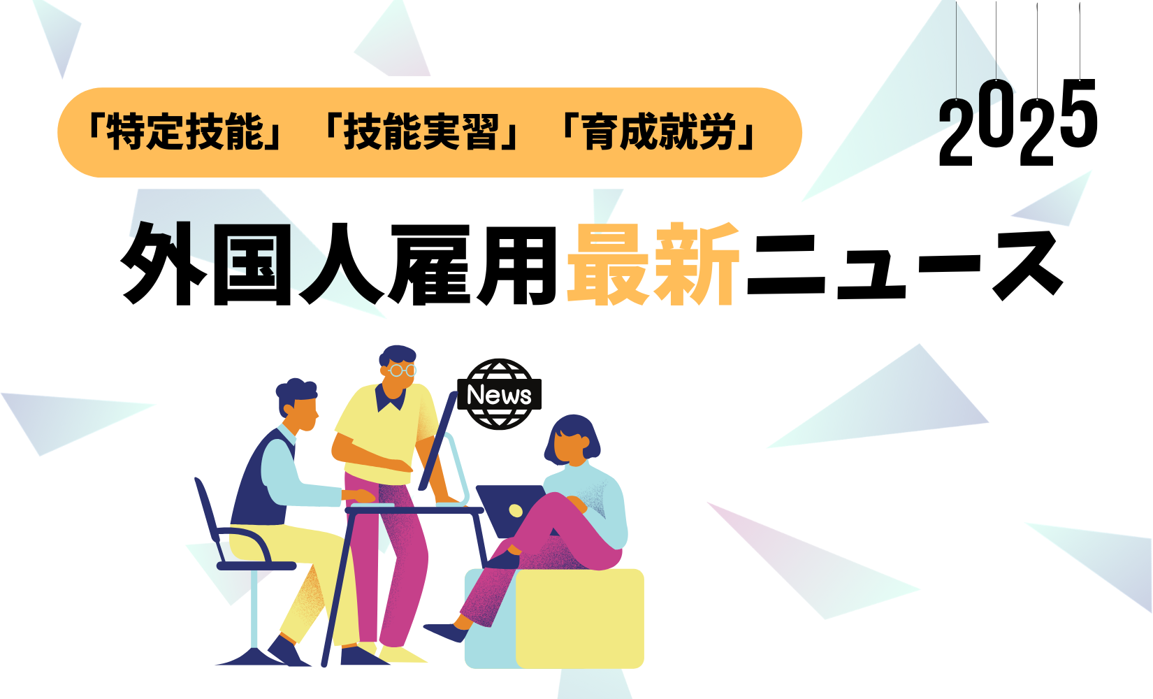 2025年版：外国人雇用「特定技能」「技能実習」「育成就労」に関する最新ニュース一覧
